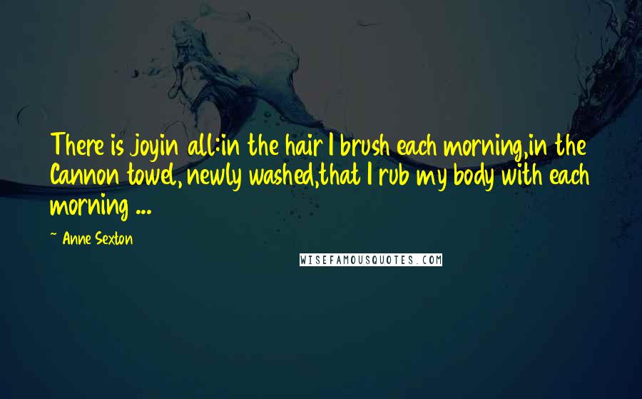 Anne Sexton Quotes: There is joyin all:in the hair I brush each morning,in the Cannon towel, newly washed,that I rub my body with each morning ...