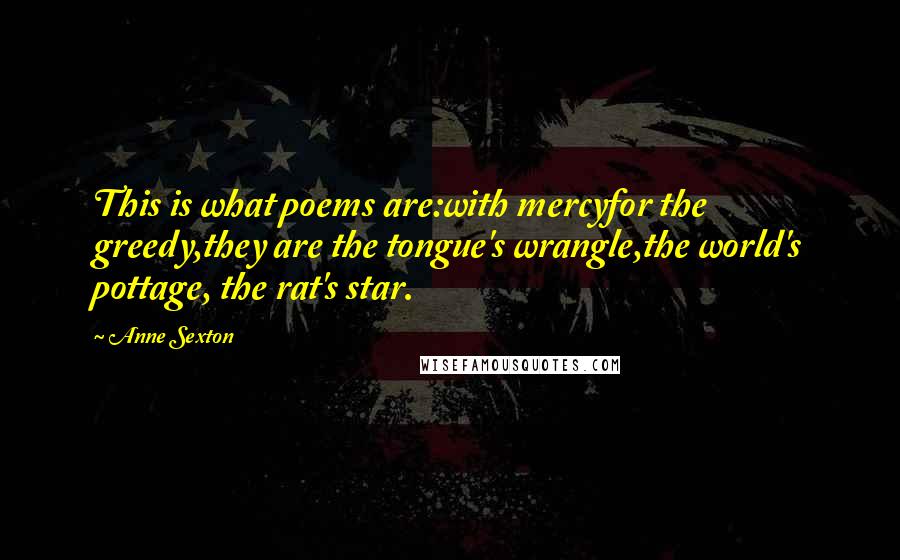 Anne Sexton Quotes: This is what poems are:with mercyfor the greedy,they are the tongue's wrangle,the world's pottage, the rat's star.