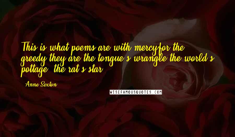 Anne Sexton Quotes: This is what poems are:with mercyfor the greedy,they are the tongue's wrangle,the world's pottage, the rat's star.