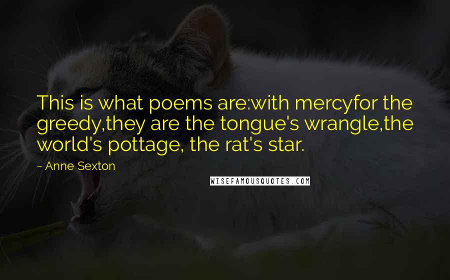 Anne Sexton Quotes: This is what poems are:with mercyfor the greedy,they are the tongue's wrangle,the world's pottage, the rat's star.