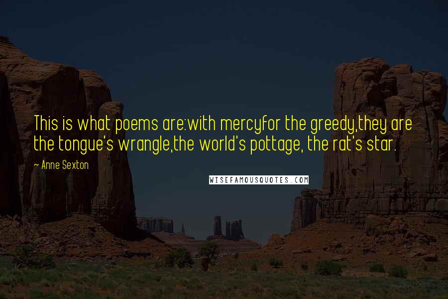 Anne Sexton Quotes: This is what poems are:with mercyfor the greedy,they are the tongue's wrangle,the world's pottage, the rat's star.