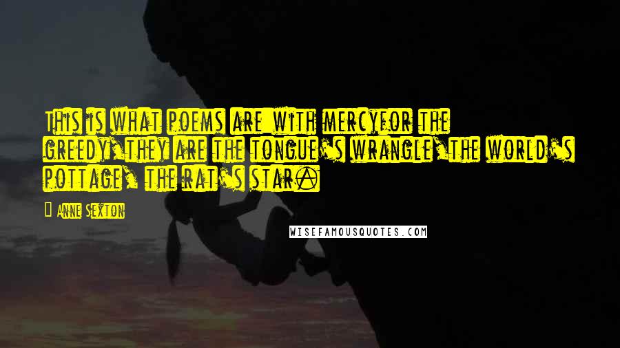 Anne Sexton Quotes: This is what poems are:with mercyfor the greedy,they are the tongue's wrangle,the world's pottage, the rat's star.