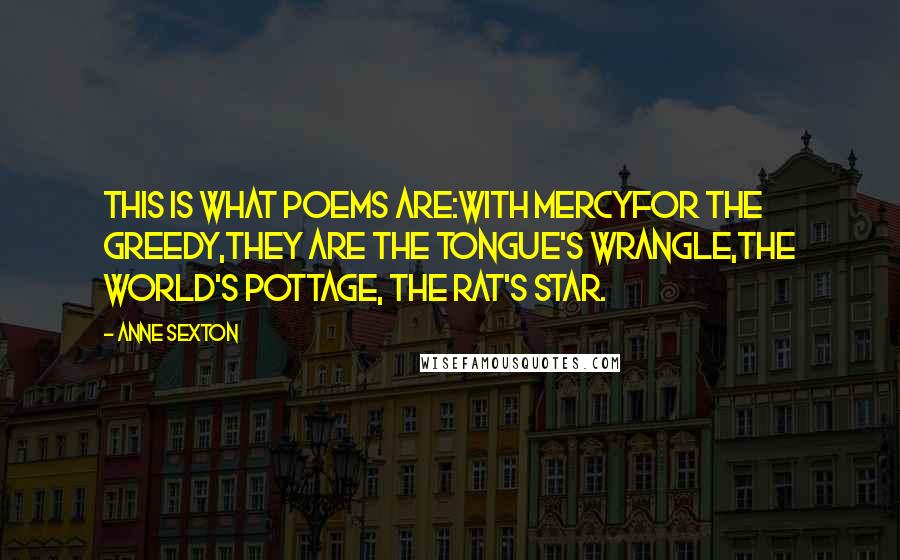 Anne Sexton Quotes: This is what poems are:with mercyfor the greedy,they are the tongue's wrangle,the world's pottage, the rat's star.