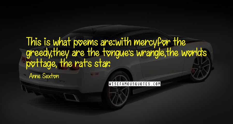 Anne Sexton Quotes: This is what poems are:with mercyfor the greedy,they are the tongue's wrangle,the world's pottage, the rat's star.