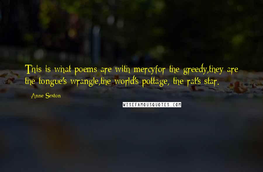 Anne Sexton Quotes: This is what poems are:with mercyfor the greedy,they are the tongue's wrangle,the world's pottage, the rat's star.