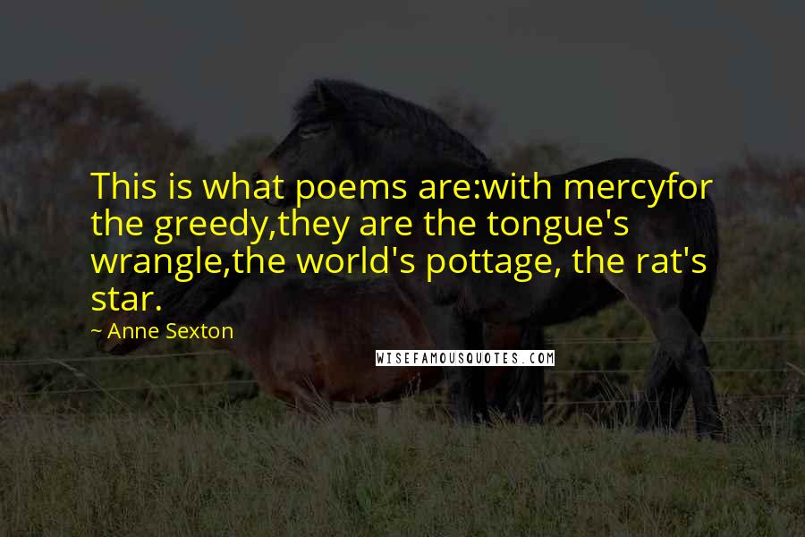 Anne Sexton Quotes: This is what poems are:with mercyfor the greedy,they are the tongue's wrangle,the world's pottage, the rat's star.