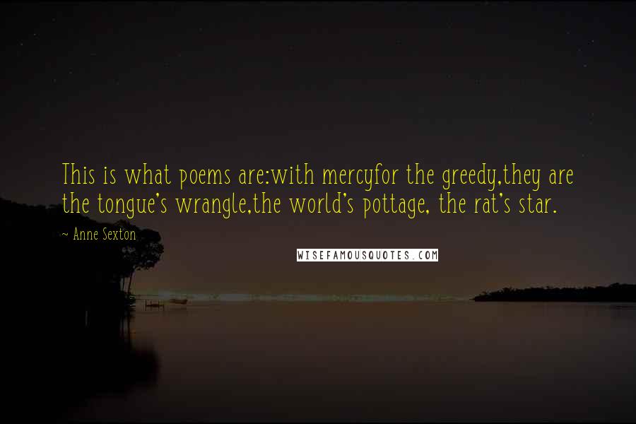 Anne Sexton Quotes: This is what poems are:with mercyfor the greedy,they are the tongue's wrangle,the world's pottage, the rat's star.