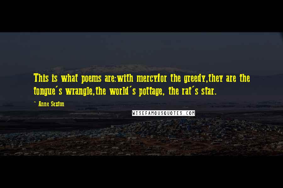 Anne Sexton Quotes: This is what poems are:with mercyfor the greedy,they are the tongue's wrangle,the world's pottage, the rat's star.