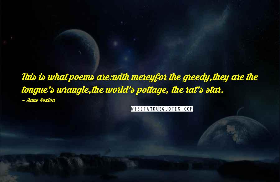 Anne Sexton Quotes: This is what poems are:with mercyfor the greedy,they are the tongue's wrangle,the world's pottage, the rat's star.