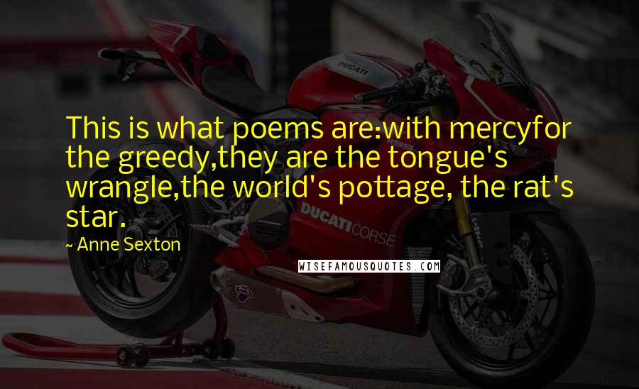 Anne Sexton Quotes: This is what poems are:with mercyfor the greedy,they are the tongue's wrangle,the world's pottage, the rat's star.