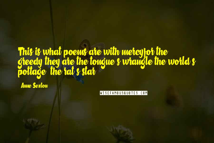 Anne Sexton Quotes: This is what poems are:with mercyfor the greedy,they are the tongue's wrangle,the world's pottage, the rat's star.