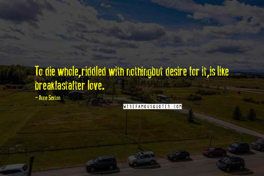 Anne Sexton Quotes: To die whole,riddled with nothingbut desire for it,is like breakfastafter love.