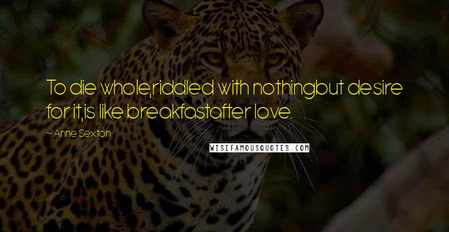 Anne Sexton Quotes: To die whole,riddled with nothingbut desire for it,is like breakfastafter love.
