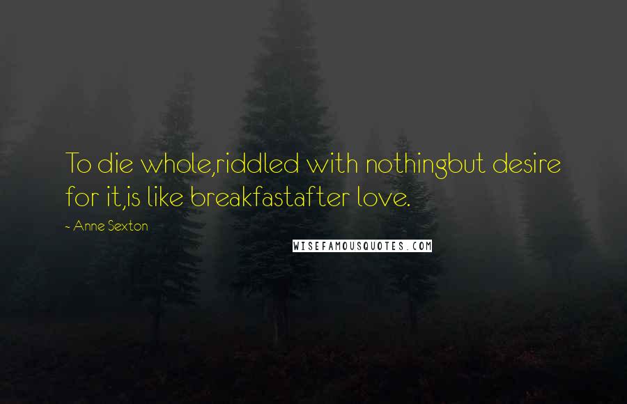 Anne Sexton Quotes: To die whole,riddled with nothingbut desire for it,is like breakfastafter love.