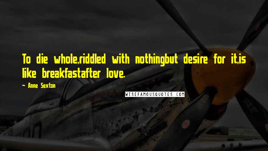 Anne Sexton Quotes: To die whole,riddled with nothingbut desire for it,is like breakfastafter love.
