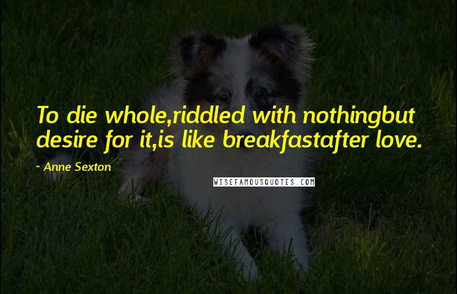 Anne Sexton Quotes: To die whole,riddled with nothingbut desire for it,is like breakfastafter love.