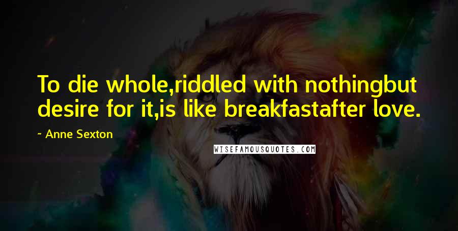 Anne Sexton Quotes: To die whole,riddled with nothingbut desire for it,is like breakfastafter love.