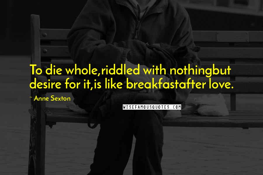 Anne Sexton Quotes: To die whole,riddled with nothingbut desire for it,is like breakfastafter love.