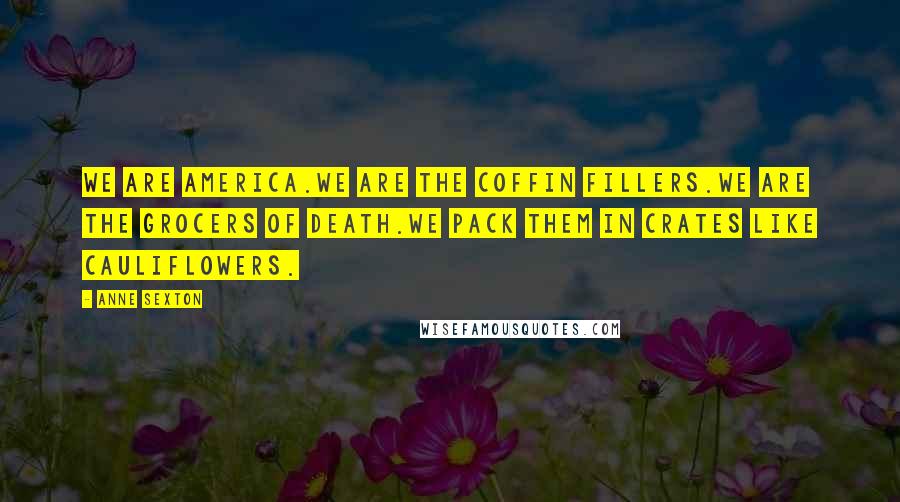 Anne Sexton Quotes: We are America.We are the coffin fillers.We are the grocers of death.We pack them in crates like cauliflowers.