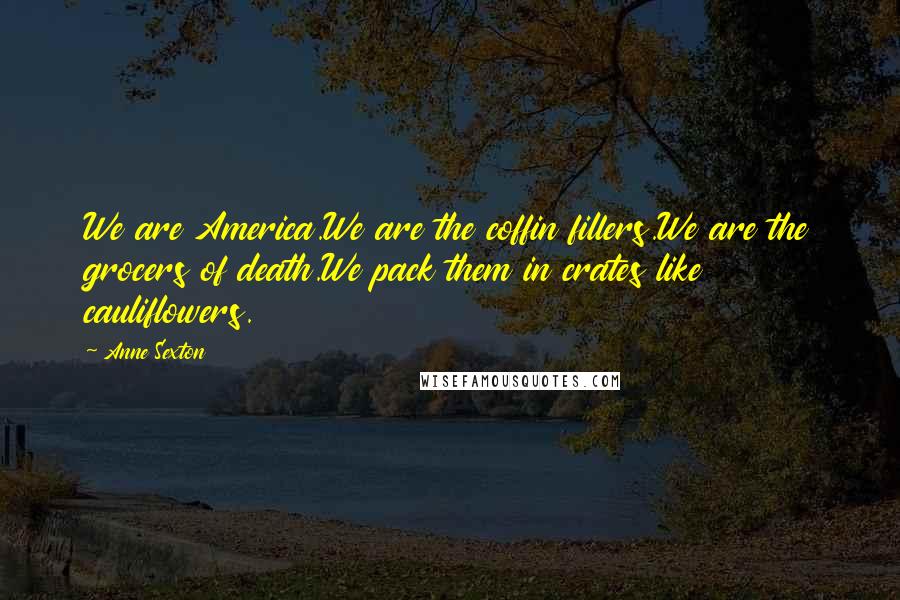 Anne Sexton Quotes: We are America.We are the coffin fillers.We are the grocers of death.We pack them in crates like cauliflowers.