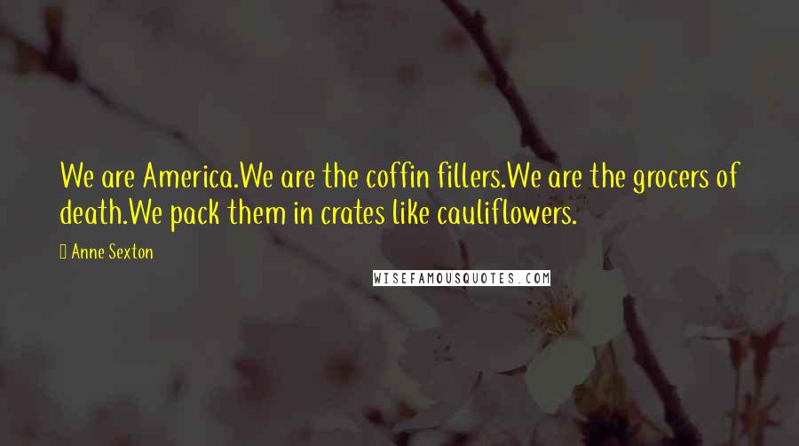 Anne Sexton Quotes: We are America.We are the coffin fillers.We are the grocers of death.We pack them in crates like cauliflowers.