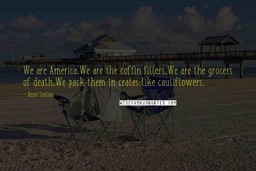 Anne Sexton Quotes: We are America.We are the coffin fillers.We are the grocers of death.We pack them in crates like cauliflowers.