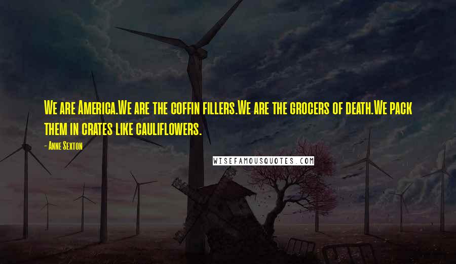 Anne Sexton Quotes: We are America.We are the coffin fillers.We are the grocers of death.We pack them in crates like cauliflowers.