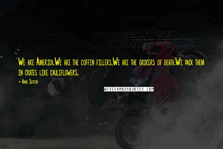 Anne Sexton Quotes: We are America.We are the coffin fillers.We are the grocers of death.We pack them in crates like cauliflowers.