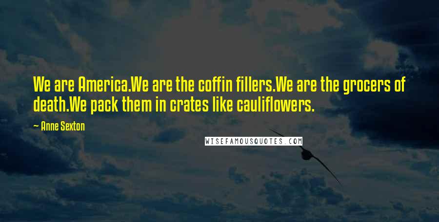 Anne Sexton Quotes: We are America.We are the coffin fillers.We are the grocers of death.We pack them in crates like cauliflowers.