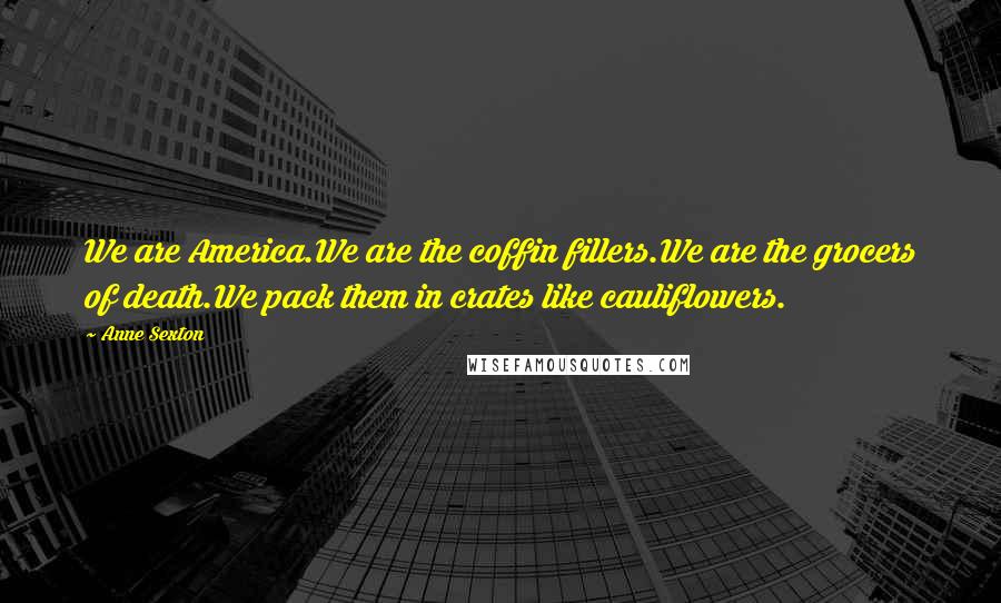 Anne Sexton Quotes: We are America.We are the coffin fillers.We are the grocers of death.We pack them in crates like cauliflowers.