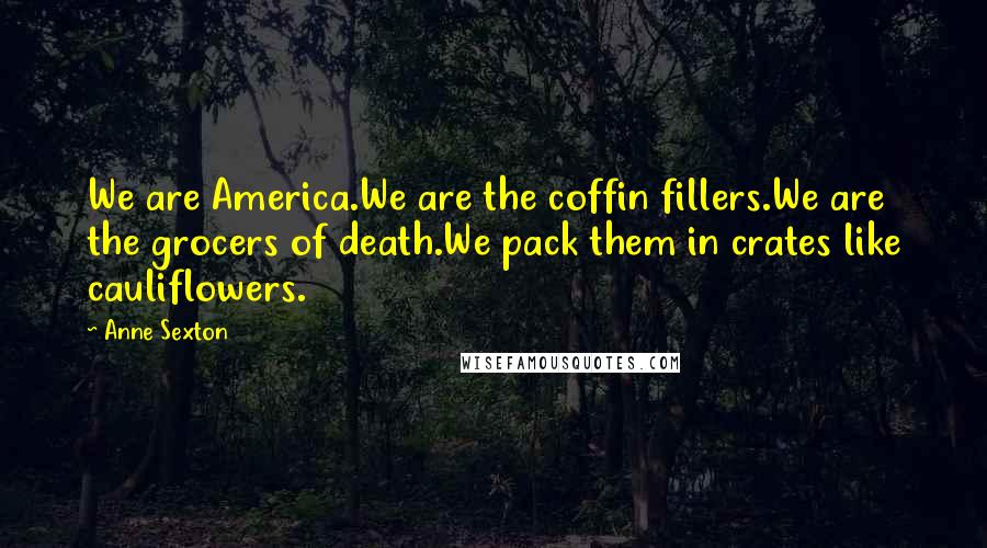 Anne Sexton Quotes: We are America.We are the coffin fillers.We are the grocers of death.We pack them in crates like cauliflowers.