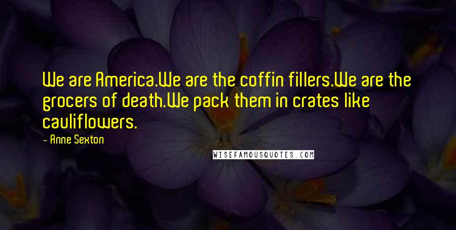 Anne Sexton Quotes: We are America.We are the coffin fillers.We are the grocers of death.We pack them in crates like cauliflowers.