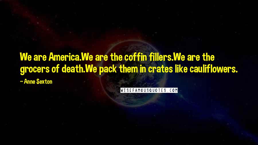 Anne Sexton Quotes: We are America.We are the coffin fillers.We are the grocers of death.We pack them in crates like cauliflowers.