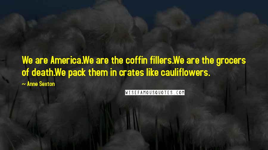 Anne Sexton Quotes: We are America.We are the coffin fillers.We are the grocers of death.We pack them in crates like cauliflowers.