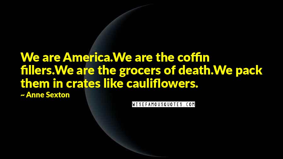Anne Sexton Quotes: We are America.We are the coffin fillers.We are the grocers of death.We pack them in crates like cauliflowers.