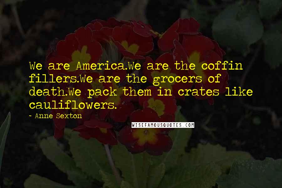 Anne Sexton Quotes: We are America.We are the coffin fillers.We are the grocers of death.We pack them in crates like cauliflowers.