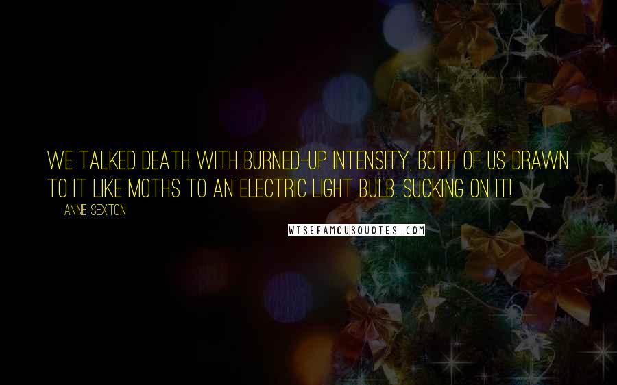 Anne Sexton Quotes: We talked death with burned-up intensity, both of us drawn to it like moths to an electric light bulb. Sucking on it!