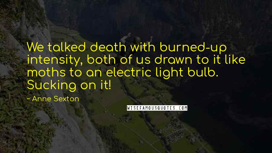 Anne Sexton Quotes: We talked death with burned-up intensity, both of us drawn to it like moths to an electric light bulb. Sucking on it!