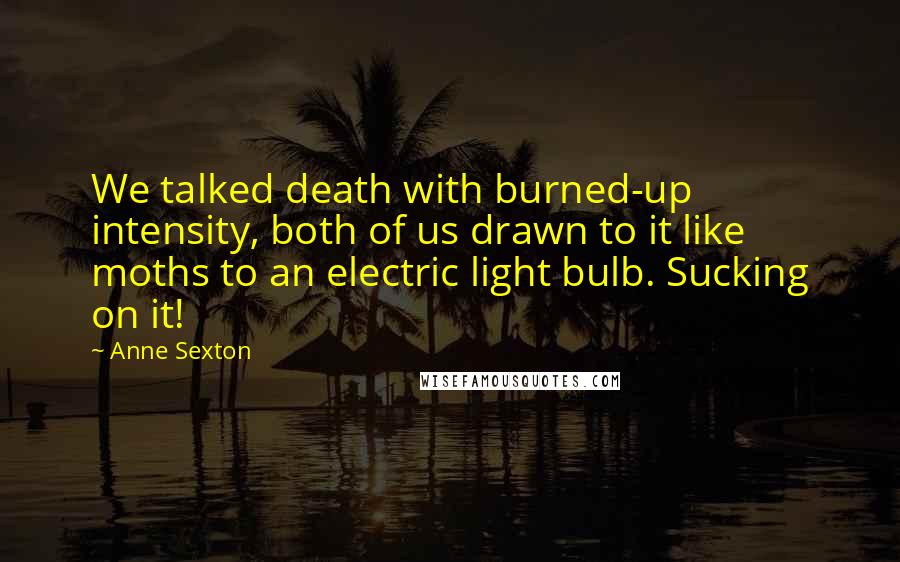 Anne Sexton Quotes: We talked death with burned-up intensity, both of us drawn to it like moths to an electric light bulb. Sucking on it!