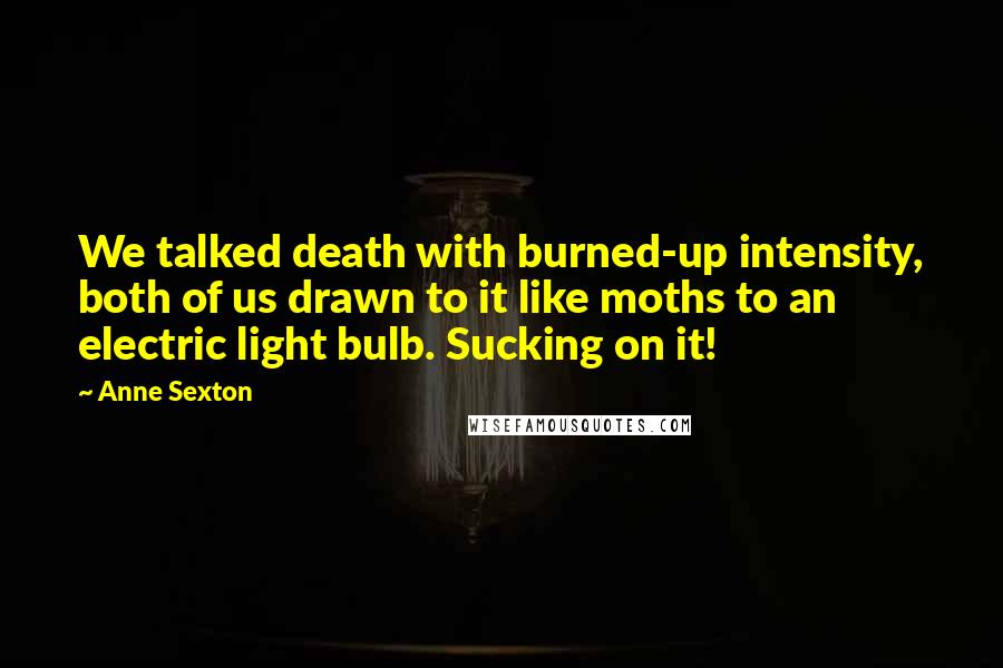 Anne Sexton Quotes: We talked death with burned-up intensity, both of us drawn to it like moths to an electric light bulb. Sucking on it!