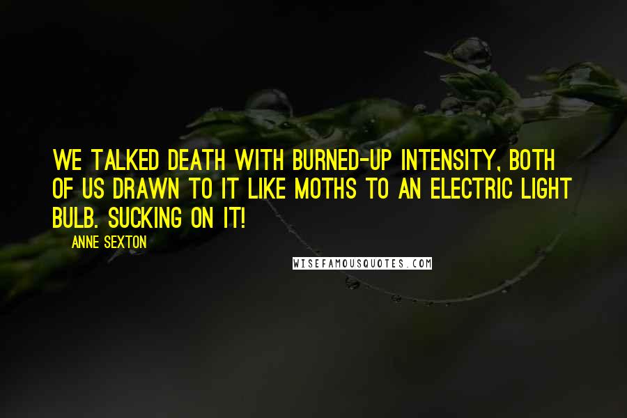 Anne Sexton Quotes: We talked death with burned-up intensity, both of us drawn to it like moths to an electric light bulb. Sucking on it!