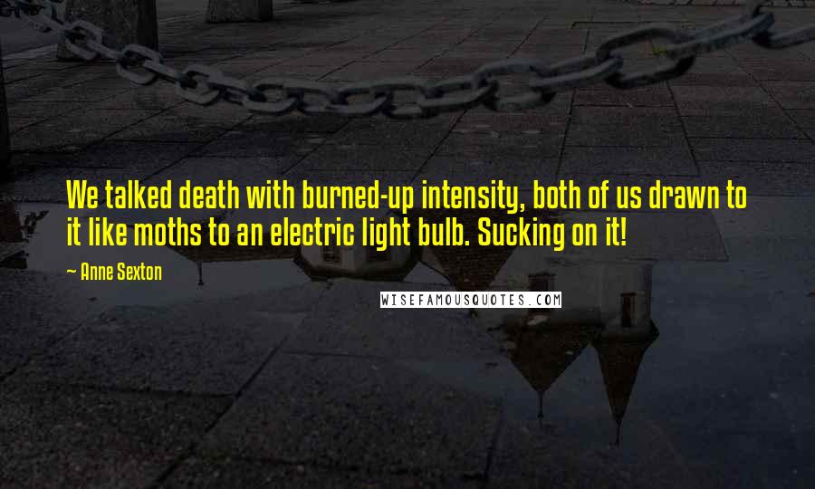 Anne Sexton Quotes: We talked death with burned-up intensity, both of us drawn to it like moths to an electric light bulb. Sucking on it!