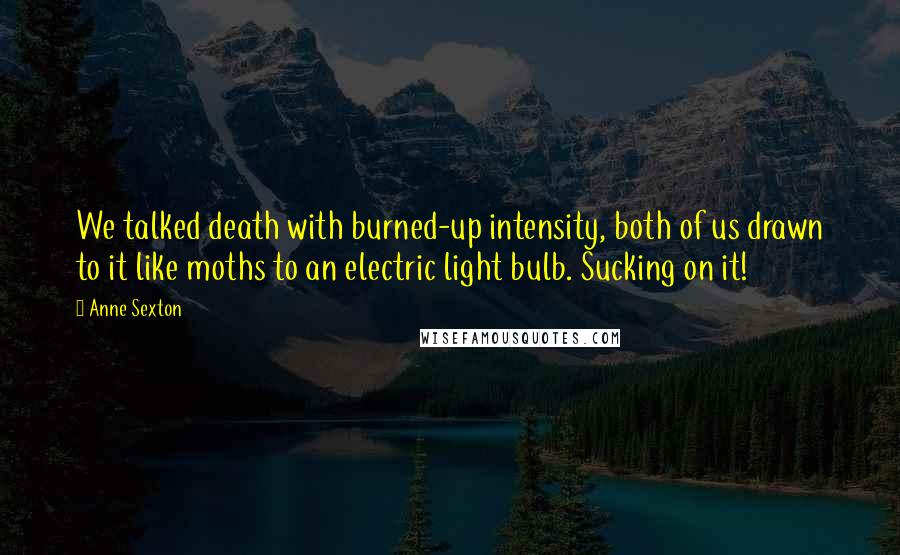 Anne Sexton Quotes: We talked death with burned-up intensity, both of us drawn to it like moths to an electric light bulb. Sucking on it!