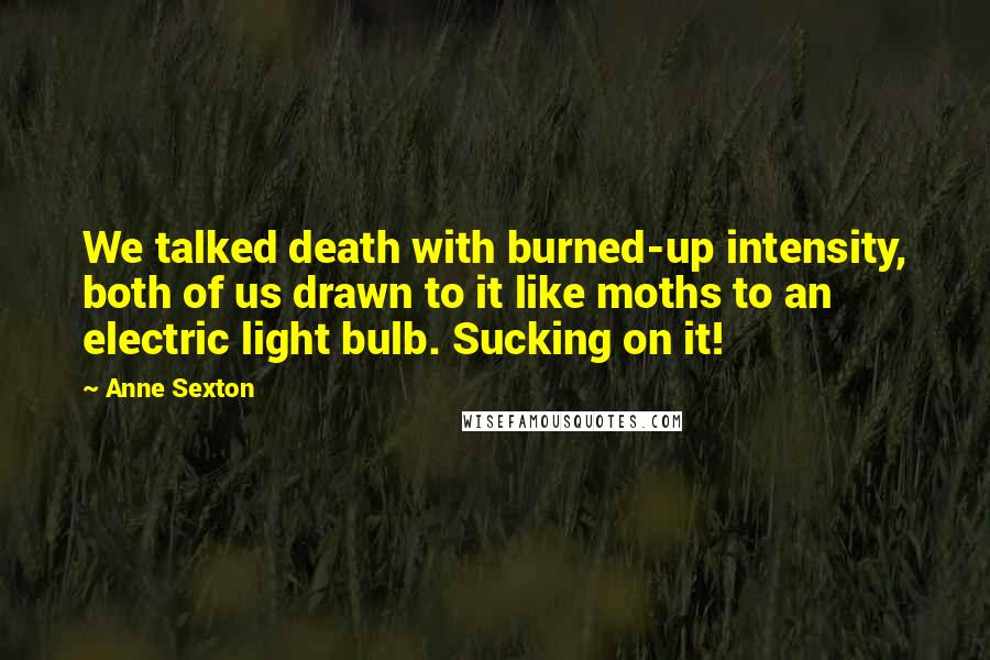 Anne Sexton Quotes: We talked death with burned-up intensity, both of us drawn to it like moths to an electric light bulb. Sucking on it!