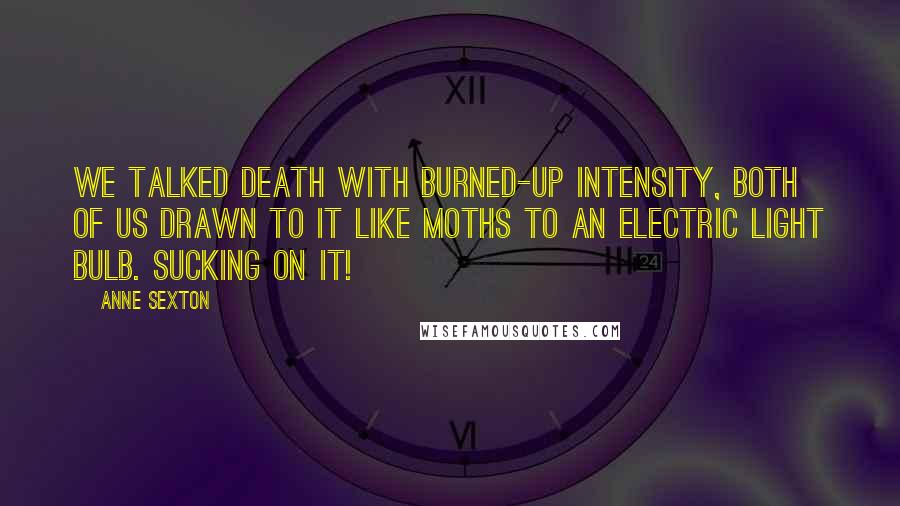 Anne Sexton Quotes: We talked death with burned-up intensity, both of us drawn to it like moths to an electric light bulb. Sucking on it!