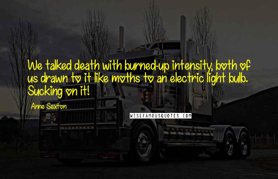 Anne Sexton Quotes: We talked death with burned-up intensity, both of us drawn to it like moths to an electric light bulb. Sucking on it!