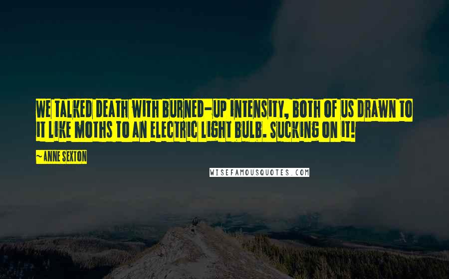 Anne Sexton Quotes: We talked death with burned-up intensity, both of us drawn to it like moths to an electric light bulb. Sucking on it!