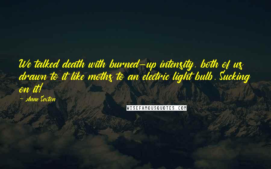 Anne Sexton Quotes: We talked death with burned-up intensity, both of us drawn to it like moths to an electric light bulb. Sucking on it!