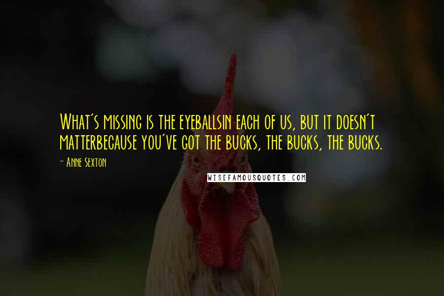 Anne Sexton Quotes: What's missing is the eyeballsin each of us, but it doesn't matterbecause you've got the bucks, the bucks, the bucks.