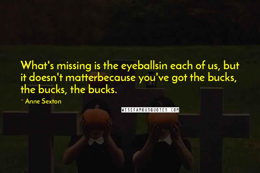 Anne Sexton Quotes: What's missing is the eyeballsin each of us, but it doesn't matterbecause you've got the bucks, the bucks, the bucks.